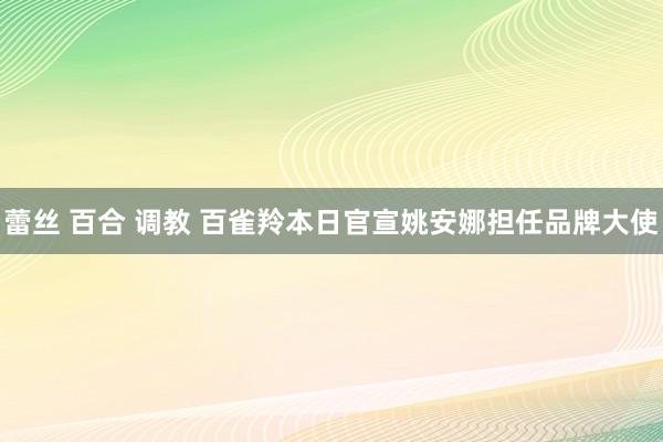   蕾丝 百合 调教 百雀羚本日官宣姚安娜担任品牌大使