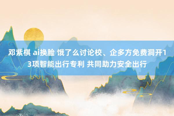   邓紫棋 ai换脸 饿了么讨论校、企多方免费洞开13项智能出行专利 共同助力安全出行