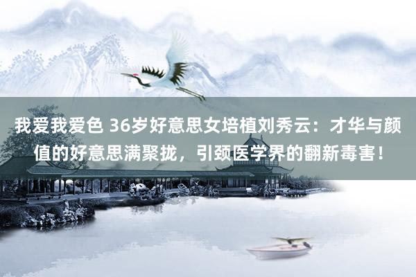   我爱我爱色 36岁好意思女培植刘秀云：才华与颜值的好意思满聚拢，引颈医学界的翻新毒害！