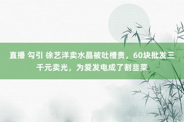   直播 勾引 徐艺洋卖水晶被吐槽贵，60块批发三千元卖光，为爱发电成了割韭菜