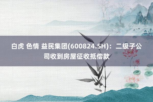   白虎 色情 益民集团(600824.SH)：二级子公司收到房屋征收抵偿款