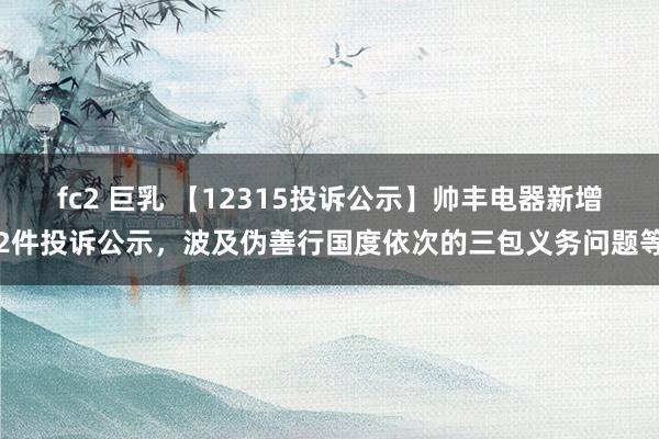   fc2 巨乳 【12315投诉公示】帅丰电器新增2件投诉公示，波及伪善行国度依次的三包义务问题等