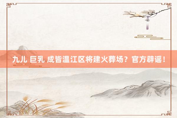  九儿 巨乳 成皆温江区将建火葬场？官方辟谣！