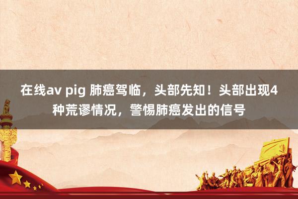   在线av pig 肺癌驾临，头部先知！头部出现4种荒谬情况，警惕肺癌发出的信号