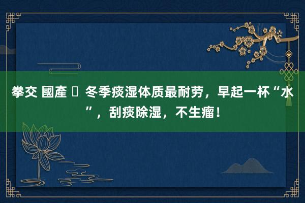   拳交 國產 ​冬季痰湿体质最耐劳，早起一杯“水”，刮痰除湿，不生瘤！