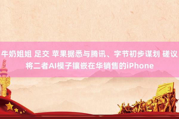   牛奶姐姐 足交 苹果据悉与腾讯、字节初步谋划 磋议将二者AI模子镶嵌在华销售的iPhone
