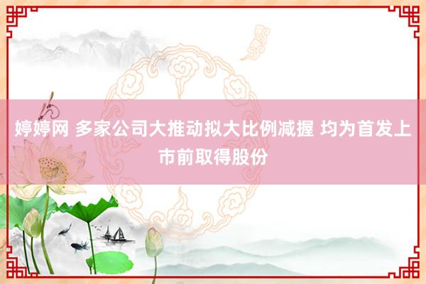 婷婷网 多家公司大推动拟大比例减握 均为首发上市前取得股份