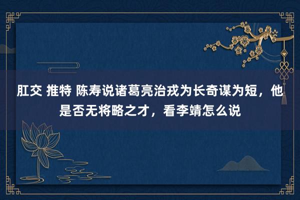   肛交 推特 陈寿说诸葛亮治戎为长奇谋为短，他是否无将略之才，看李靖怎么说