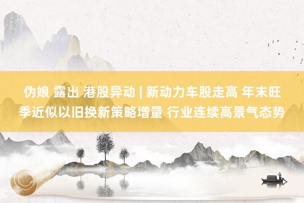   伪娘 露出 港股异动 | 新动力车股走高 年末旺季近似以旧换新策略增量 行业连续高景气态势
