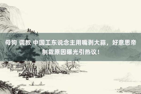 母狗 调教 中国工东说念主用嘴剥大蒜，好意思帝制裁原因曝光引热议！