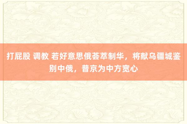   打屁股 调教 若好意思俄荟萃制华，将献乌疆城鉴别中俄，普京为中方宽心