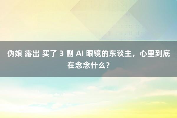   伪娘 露出 买了 3 副 AI 眼镜的东谈主，心里到底在念念什么？