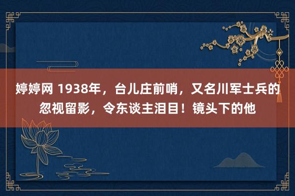婷婷网 1938年，台儿庄前哨，又名川军士兵的忽视留影，令东谈主泪目！镜头下的他