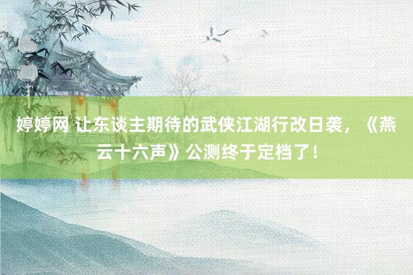 婷婷网 让东谈主期待的武侠江湖行改日袭，《燕云十六声》公测终于定档了！