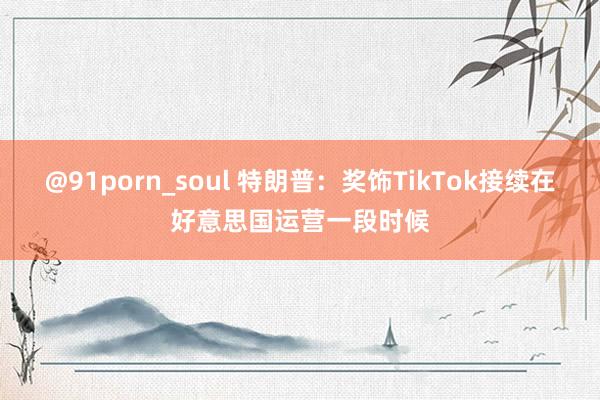   @91porn_soul 特朗普：奖饰TikTok接续在好意思国运营一段时候