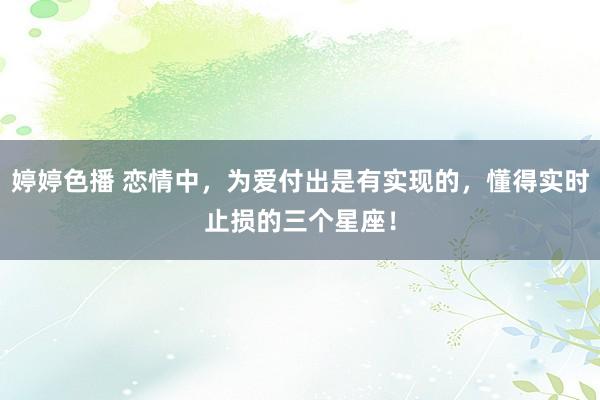   婷婷色播 恋情中，为爱付出是有实现的，懂得实时止损的三个星座！