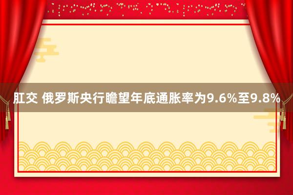   肛交 俄罗斯央行瞻望年底通胀率为9.6%至9.8%