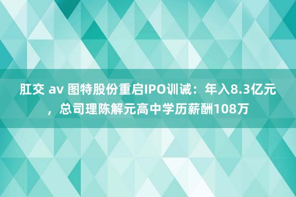   肛交 av 图特股份重启IPO训诫：年入8.3亿元，总司理陈解元高中学历薪酬108万