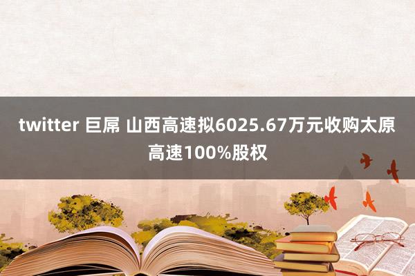   twitter 巨屌 山西高速拟6025.67万元收购太原高速100%股权