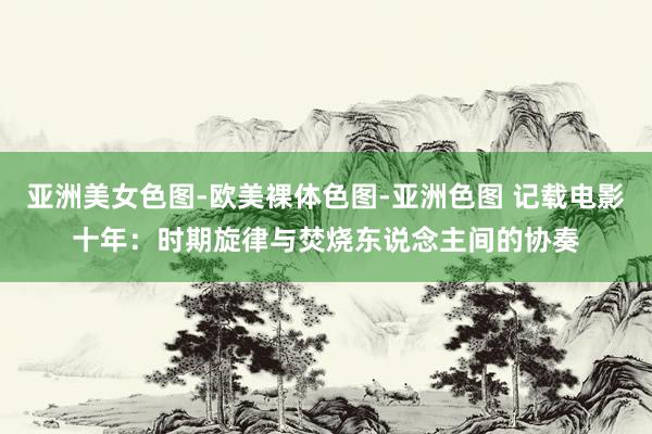   亚洲美女色图-欧美裸体色图-亚洲色图 记载电影十年：时期旋律与焚烧东说念主间的协奏