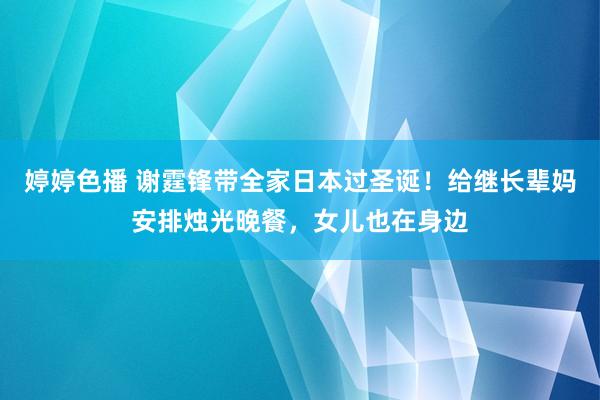   婷婷色播 谢霆锋带全家日本过圣诞！给继长辈妈安排烛光晚餐，女儿也在身边