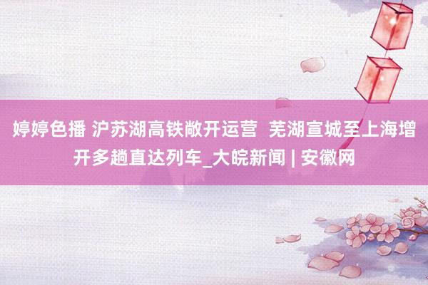   婷婷色播 沪苏湖高铁敞开运营  芜湖宣城至上海增开多趟直达列车_大皖新闻 | 安徽网