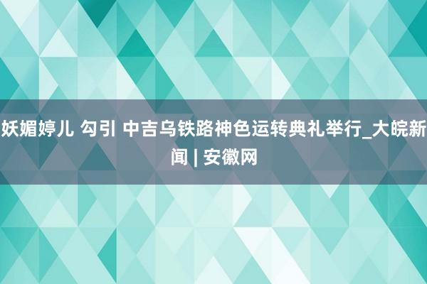   妖媚婷儿 勾引 中吉乌铁路神色运转典礼举行_大皖新闻 | 安徽网