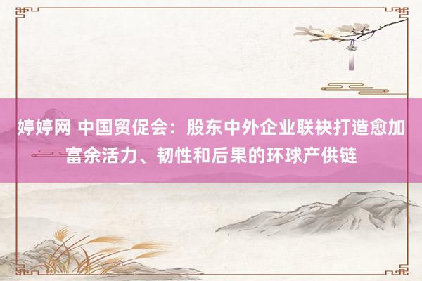   婷婷网 中国贸促会：股东中外企业联袂打造愈加富余活力、韧性和后果的环球产供链