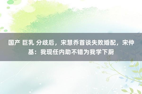   国产 巨乳 分歧后，宋慧乔首谈失败婚配，宋仲基：我现任内助不错为我学下厨