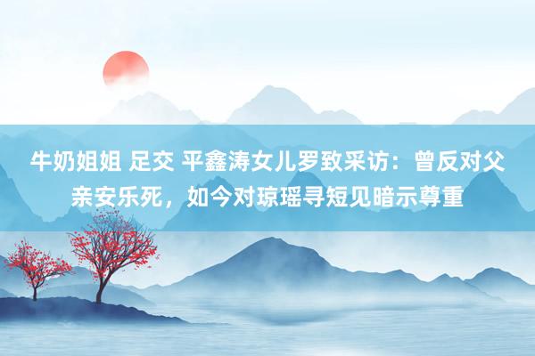   牛奶姐姐 足交 平鑫涛女儿罗致采访：曾反对父亲安乐死，如今对琼瑶寻短见暗示尊重