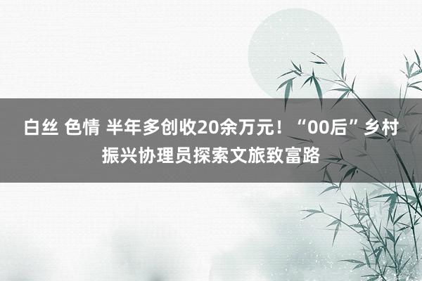   白丝 色情 半年多创收20余万元！“00后”乡村振兴协理员探索文旅致富路