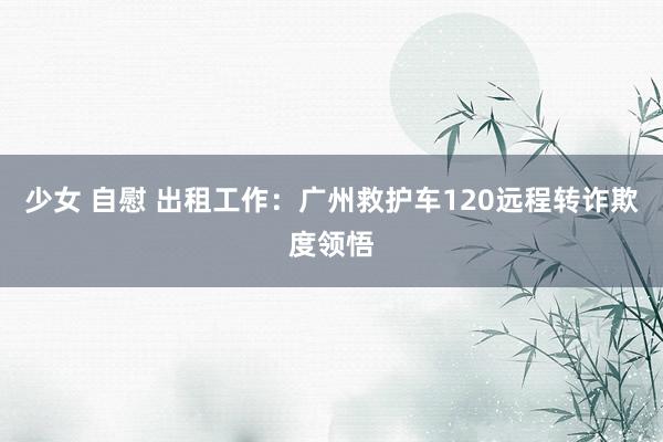   少女 自慰 出租工作：广州救护车120远程转诈欺度领悟