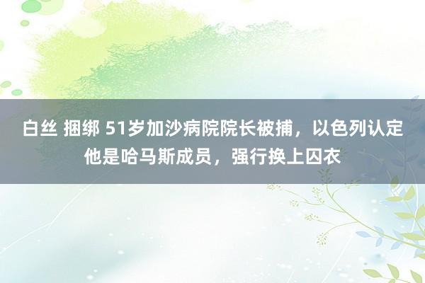   白丝 捆绑 51岁加沙病院院长被捕，以色列认定他是哈马斯成员，强行换上囚衣
