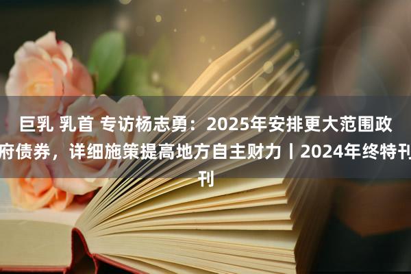   巨乳 乳首 专访杨志勇：2025年安排更大范围政府债券，详细施策提高地方自主财力丨2024年终特刊