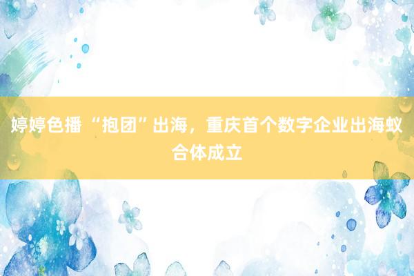   婷婷色播 “抱团”出海，重庆首个数字企业出海蚁合体成立