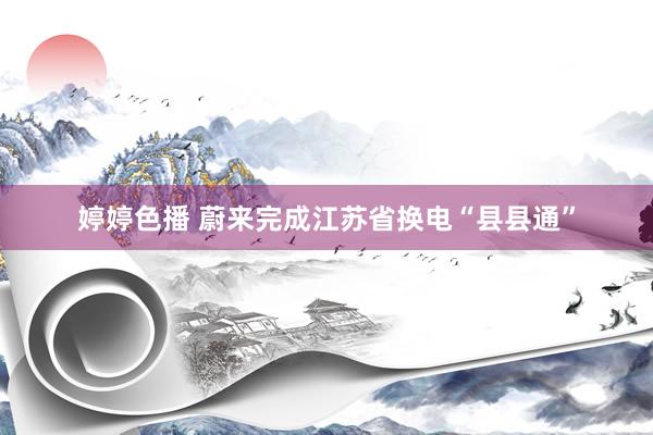   婷婷色播 蔚来完成江苏省换电“县县通”