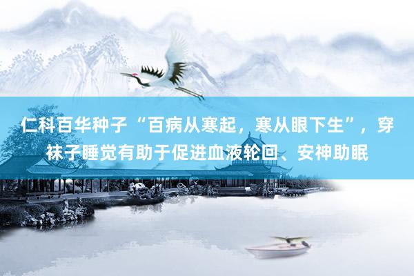   仁科百华种子 “百病从寒起，寒从眼下生”，穿袜子睡觉有助于促进血液轮回、安神助眠