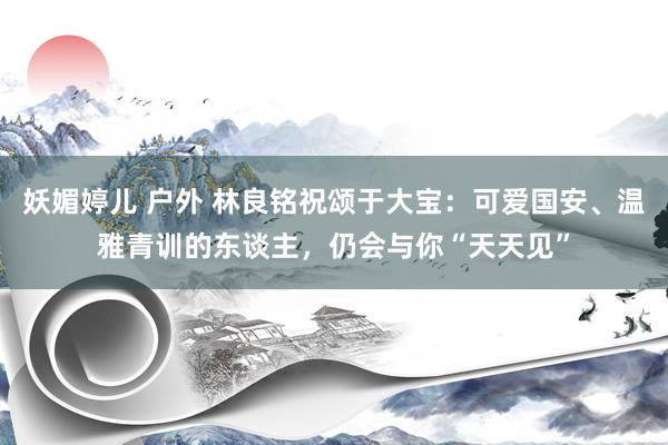   妖媚婷儿 户外 林良铭祝颂于大宝：可爱国安、温雅青训的东谈主，仍会与你“天天见”