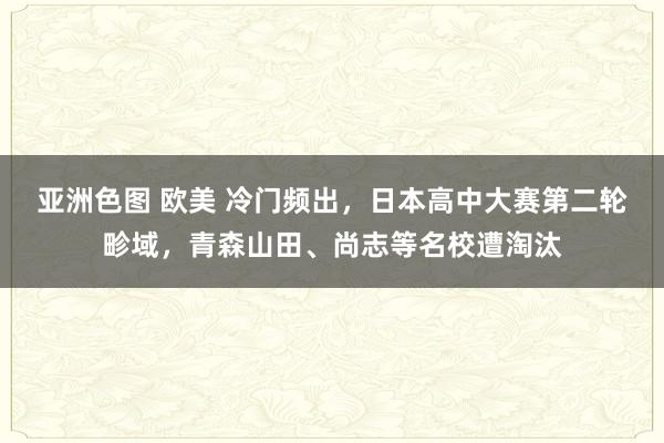   亚洲色图 欧美 冷门频出，日本高中大赛第二轮畛域，青森山田、尚志等名校遭淘汰
