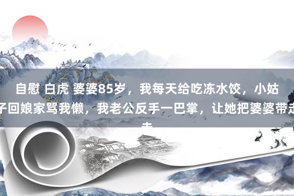  自慰 白虎 婆婆85岁，我每天给吃冻水饺，小姑子回娘家骂我懒，我老公反手一巴掌，让她把婆婆带走