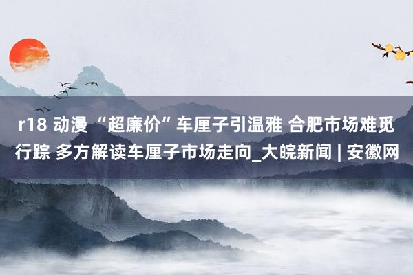   r18 动漫 “超廉价”车厘子引温雅 合肥市场难觅行踪 多方解读车厘子市场走向_大皖新闻 | 安徽网