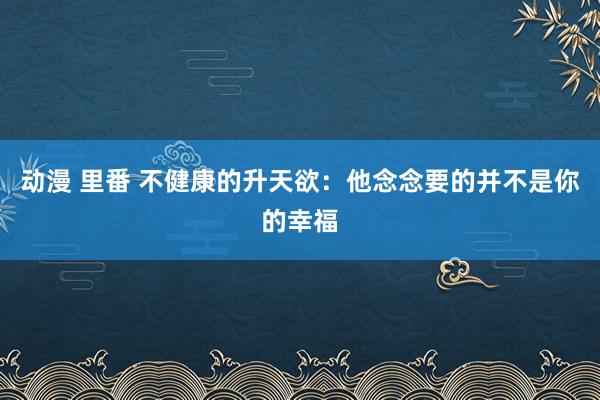   动漫 里番 不健康的升天欲：他念念要的并不是你的幸福
