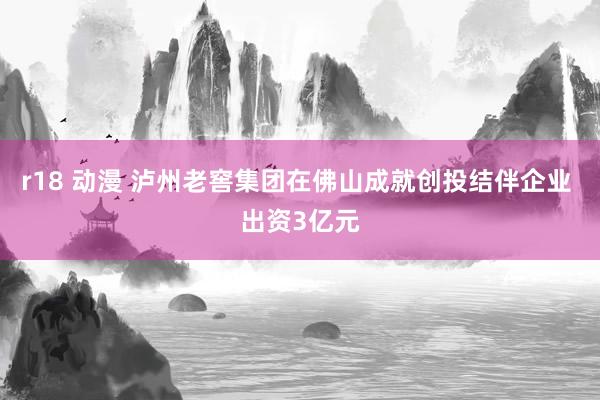   r18 动漫 泸州老窖集团在佛山成就创投结伴企业 出资3亿元