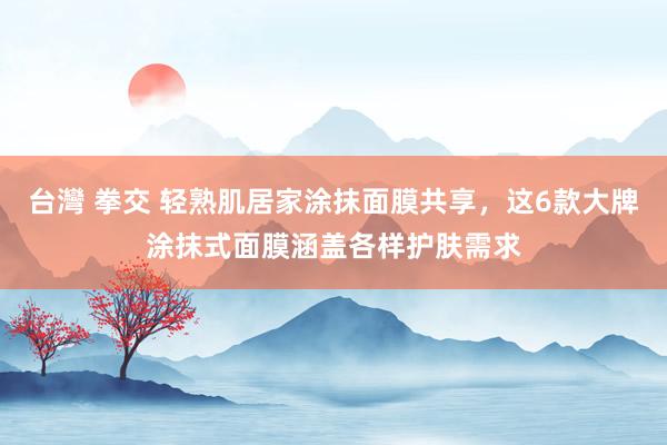   台灣 拳交 轻熟肌居家涂抹面膜共享，这6款大牌涂抹式面膜涵盖各样护肤需求