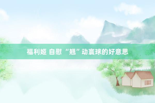   福利姬 自慰 “翘”动寰球的好意思