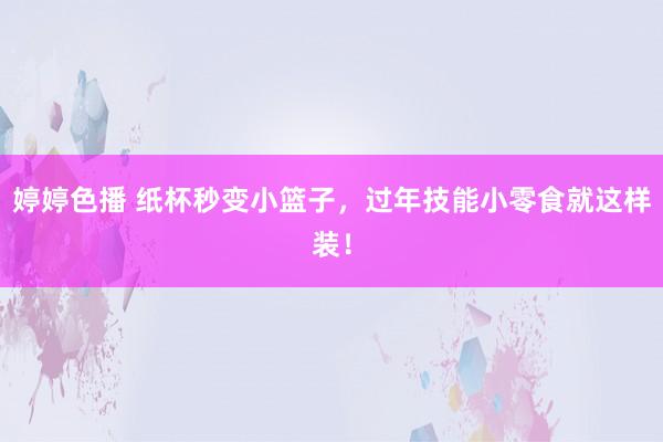   婷婷色播 纸杯秒变小篮子，过年技能小零食就这样装！