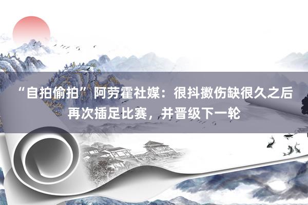   “自拍偷拍” 阿劳霍社媒：很抖擞伤缺很久之后再次插足比赛，并晋级下一轮