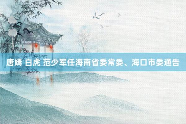  唐嫣 白虎 范少军任海南省委常委、海口市委通告