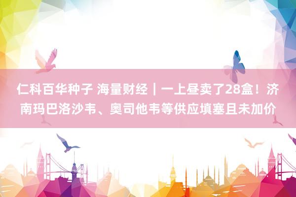   仁科百华种子 海量财经｜一上昼卖了28盒！济南玛巴洛沙韦、奥司他韦等供应填塞且未加价