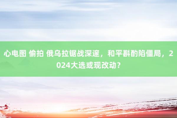   心电图 偷拍 俄乌拉锯战深邃，和平斟酌陷僵局，2024大选或现改动？